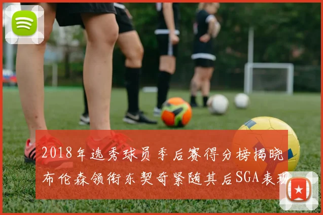 2018年选秀球员季后赛得分榜揭晓布伦森领衔东契奇紧随其后SGA表现不俗
